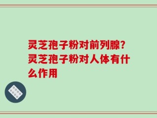 灵芝孢子粉对前列腺？灵芝孢子粉对人体有什么作用