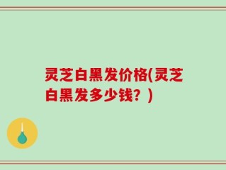 灵芝白黑发价格(灵芝白黑发多少钱？)