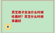 灵芝孢子主治什么时候吃最好？灵芝什么时候采最好