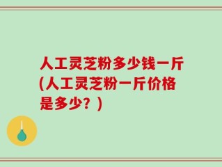 人工灵芝粉多少钱一斤(人工灵芝粉一斤价格是多少？)