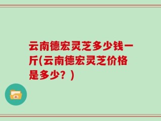 云南德宏灵芝多少钱一斤(云南德宏灵芝价格是多少？)