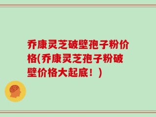 乔康灵芝破壁孢子粉价格(乔康灵芝孢子粉破壁价格大起底！)
