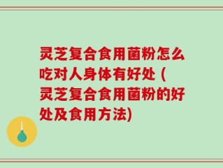 灵芝复合食用菌粉怎么吃对人身体有好处 (灵芝复合食用菌粉的好处及食用方法)