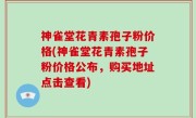 神雀堂花青素孢子粉价格(神雀堂花青素孢子粉价格公布，购买地址点击查看)