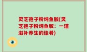 灵芝孢子粉炖鱼胶(灵芝孢子粉炖鱼胶：一道滋补养生的佳肴)