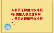 人参灵芝粉用开水冲服吗(使用人参灵芝粉时，是否必须用开水冲服？)