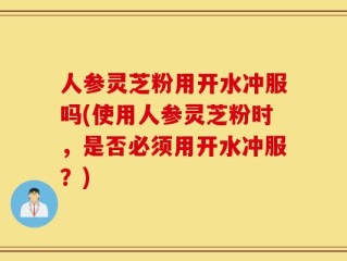 人参灵芝粉用开水冲服吗(使用人参灵芝粉时，是否必须用开水冲服？)