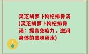 灵芝胡萝卜枸杞排骨汤(灵芝胡萝卜枸杞排骨汤：提高免疫力，滋润身体的美味汤水)
