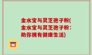 金水宝与灵芝孢子粉(金水宝与灵芝孢子粉：助你拥有健康生活)