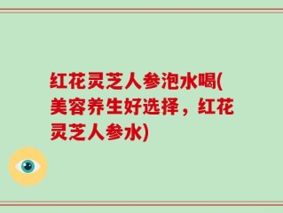 红花灵芝人参泡水喝(美容养生好选择，红花灵芝人参水)