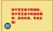 海宁灵芝孢子粉回收_海宁灵芝孢子粉回收服务：高效环保，专业处理)