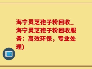 海宁灵芝孢子粉回收_海宁灵芝孢子粉回收服务：高效环保，专业处理)