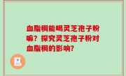 血脂稠能喝灵芝孢子粉嘛？探究灵芝孢子粉对血脂稠的影响？