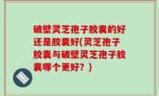 破壁灵芝孢子胶囊的好还是胶囊好(灵芝孢子胶囊与破壁灵芝孢子胶囊哪个更好？)