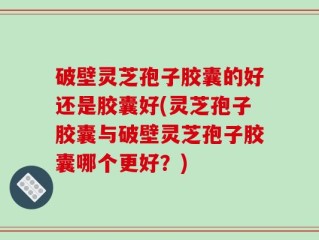 破壁灵芝孢子胶囊的好还是胶囊好(灵芝孢子胶囊与破壁灵芝孢子胶囊哪个更好？)