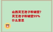 山西灵芝孢子粉破壁？灵芝孢子粉破壁99%什么意思
