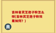 吉林省灵芝孢子粉怎么样(吉林灵芝孢子粉效果如何？)