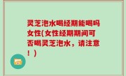 灵芝泡水喝经期能喝吗女性(女性经期期间可否喝灵芝泡水，请注意！)