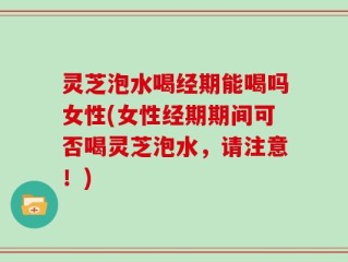 灵芝泡水喝经期能喝吗女性(女性经期期间可否喝灵芝泡水，请注意！)