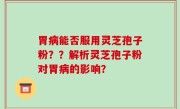 胃病能否服用灵芝孢子粉？？解析灵芝孢子粉对胃病的影响？