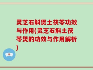 灵芝石斛煲土茯苓功效与作用(灵芝石斛土茯苓煲的功效与作用解析)