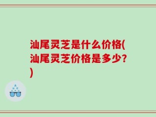 汕尾灵芝是什么价格(汕尾灵芝价格是多少？)