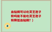 血粘稠可以吃灵芝孢子粉吗能不能吃灵芝孢子粉降低血粘稠？)