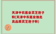 天津中农嘉业灵芝孢子粉(天津中农嘉业推出高品质灵芝孢子粉)