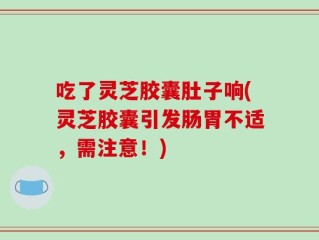 吃了灵芝胶囊肚子响(灵芝胶囊引发肠胃不适，需注意！)
