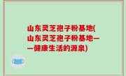 山东灵芝孢子粉基地(山东灵芝孢子粉基地——健康生活的源泉)