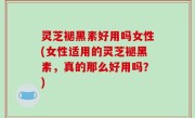 灵芝褪黑素好用吗女性(女性适用的灵芝褪黑素，真的那么好用吗？)