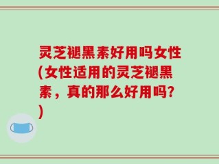 灵芝褪黑素好用吗女性(女性适用的灵芝褪黑素，真的那么好用吗？)