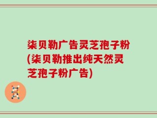 柒贝勒广告灵芝孢子粉(柒贝勒推出纯天然灵芝孢子粉广告)
