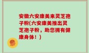 安徽六安康美来灵芝孢子粉(六安康美推出灵芝孢子粉，助您拥有健康身体！)