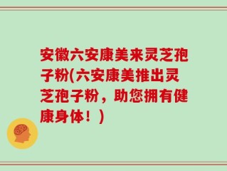 安徽六安康美来灵芝孢子粉(六安康美推出灵芝孢子粉，助您拥有健康身体！)