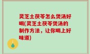 灵芝土茯苓怎么煲汤好喝(灵芝土茯苓煲汤的制作方法，让你喝上好味道)