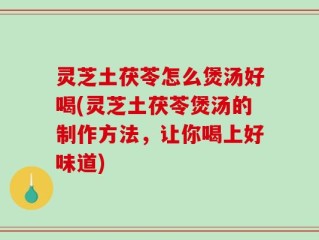 灵芝土茯苓怎么煲汤好喝(灵芝土茯苓煲汤的制作方法，让你喝上好味道)