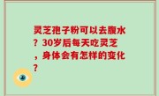 灵芝孢子粉可以去腹水？30岁后每天吃灵芝，身体会有怎样的变化？