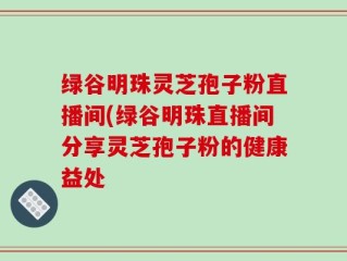 绿谷明珠灵芝孢子粉直播间(绿谷明珠直播间分享灵芝孢子粉的健康益处