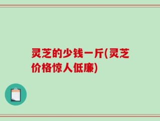 灵芝的少钱一斤(灵芝价格惊人低廉)