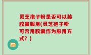 灵芝孢子粉是否可以装胶囊服用(灵芝孢子粉可否用胶囊作为服用方式？)