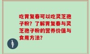 吃胃复春可以吃灵芝孢子粉？了解胃复春与灵芝孢子粉的营养价值与食用方法？