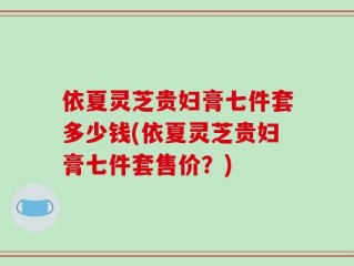 依夏灵芝贵妇膏七件套多少钱(依夏灵芝贵妇膏七件套售价？)