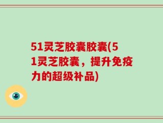 51灵芝胶囊胶囊(51灵芝胶囊，提升免疫力的超级补品)