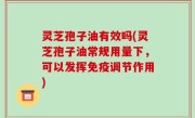 灵芝孢子油有效吗(灵芝孢子油常规用量下，可以发挥免疫调节作用)