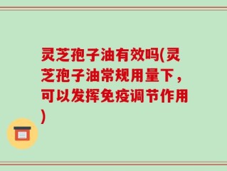 灵芝孢子油有效吗(灵芝孢子油常规用量下，可以发挥免疫调节作用)