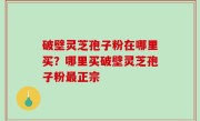 破壁灵芝孢子粉在哪里买？哪里买破壁灵芝孢子粉最正宗