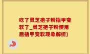 吃了灵芝孢子粉指甲变软了_灵芝孢子粉使用后指甲变软现象解析)