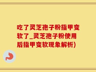 吃了灵芝孢子粉指甲变软了_灵芝孢子粉使用后指甲变软现象解析)