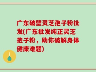 广东破壁灵芝孢子粉批发(广东批发纯正灵芝孢子粉，助你破解身体健康难题)